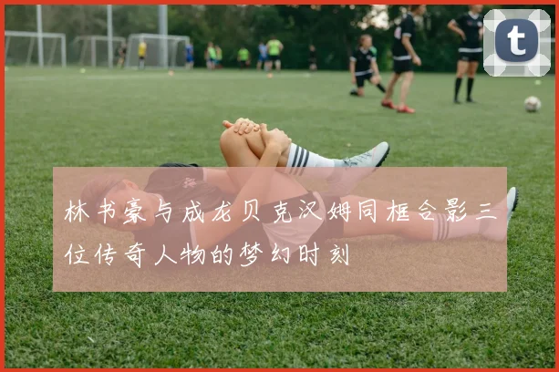 林书豪与成龙贝克汉姆同框合影三位传奇人物的梦幻时刻