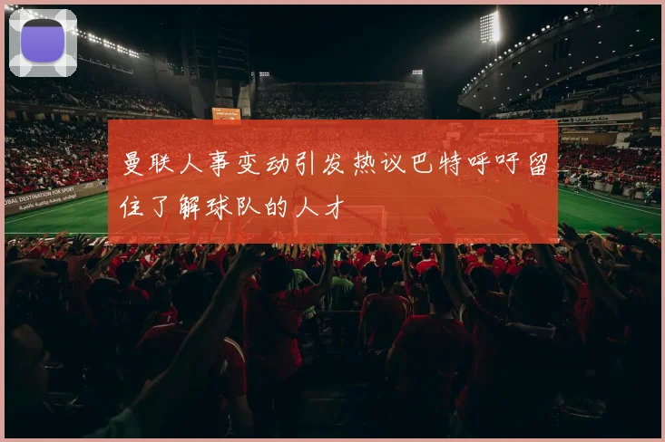 曼联人事变动引发热议巴特呼吁留住了解球队的人才