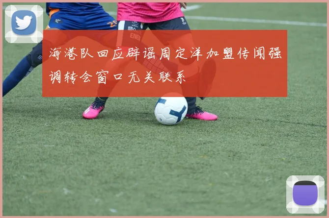 海港队回应辟谣周定洋加盟传闻强调转会窗口无关联系