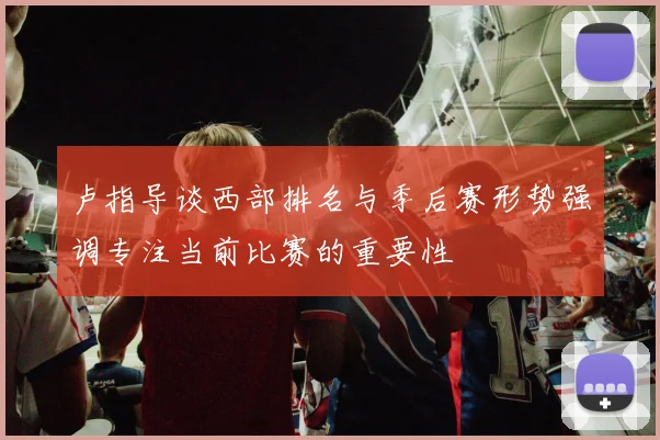 卢指导谈西部排名与季后赛形势强调专注当前比赛的重要性