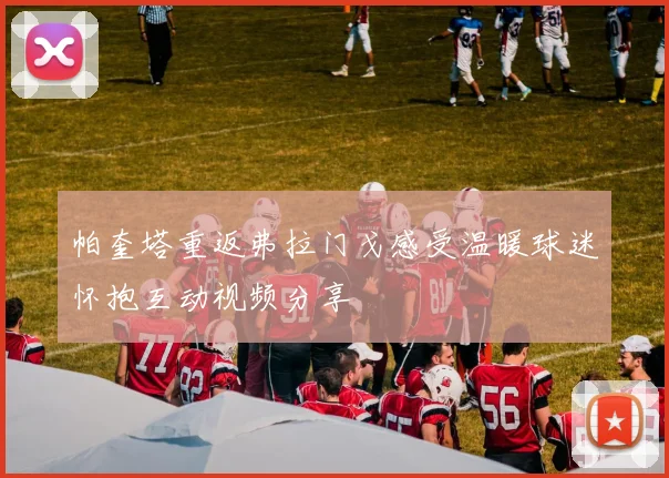 帕奎塔重返弗拉门戈感受温暖球迷怀抱互动视频分享