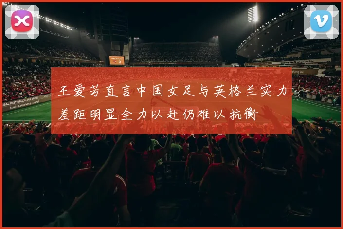 王爱芳直言中国女足与英格兰实力差距明显全力以赴仍难以抗衡