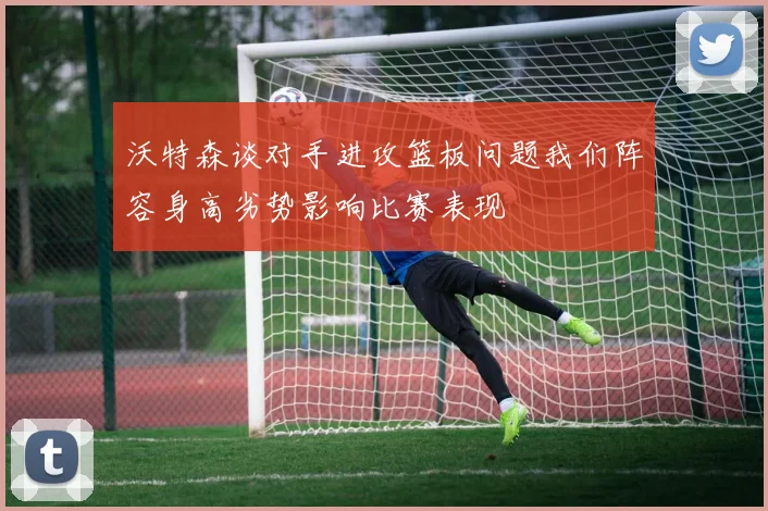 沃特森谈对手进攻篮板问题我们阵容身高劣势影响比赛表现