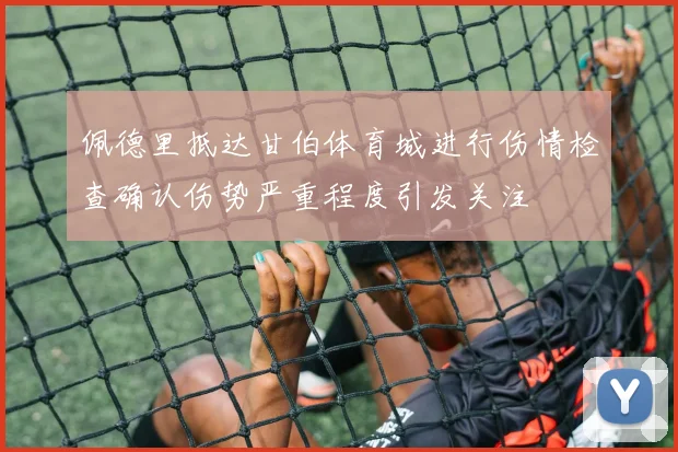佩德里抵达甘伯体育城进行伤情检查确认伤势严重程度引发关注