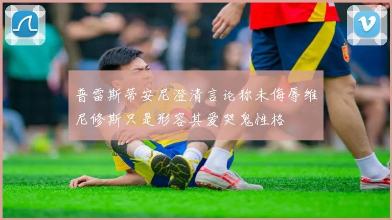 普雷斯蒂安尼澄清言论称未侮辱维尼修斯只是形容其爱哭鬼性格