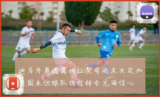 迪马济奥透露姆拉契奇尚未决定加盟国米但球队仍对转会充满信心