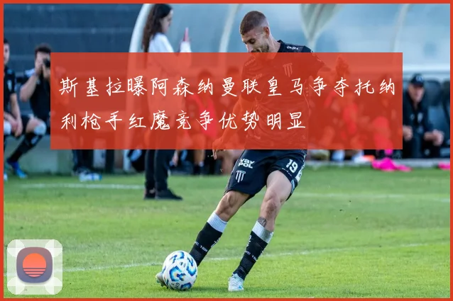 斯基拉曝阿森纳曼联皇马争夺托纳利枪手红魔竞争优势明显