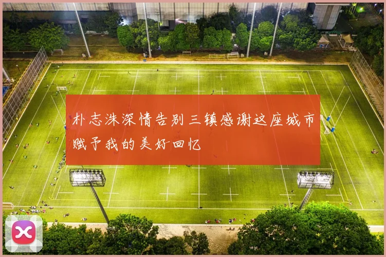 朴志洙深情告别三镇感谢这座城市赋予我的美好回忆