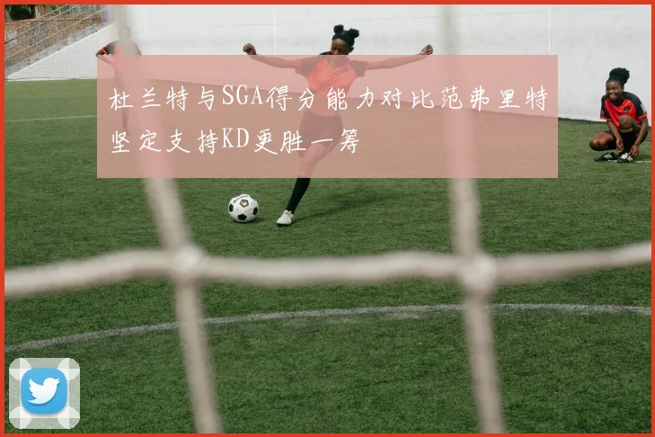 杜兰特与SGA得分能力对比范弗里特坚定支持KD更胜一筹