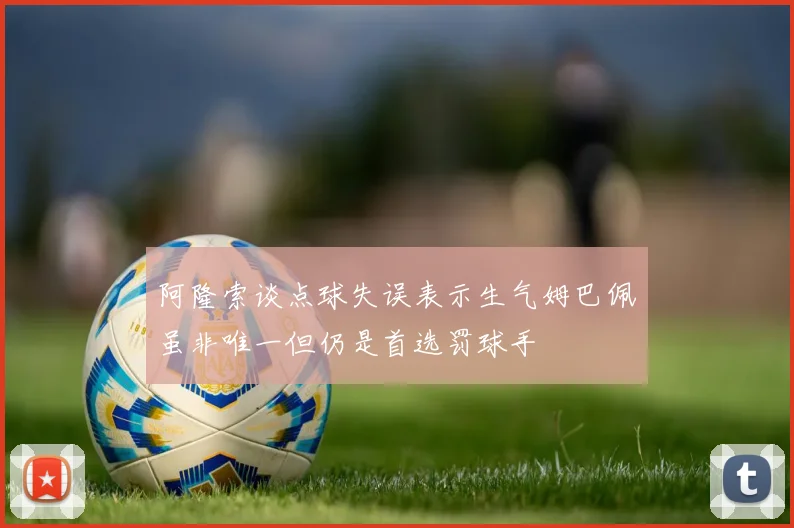 阿隆索谈点球失误表示生气姆巴佩虽非唯一但仍是首选罚球手