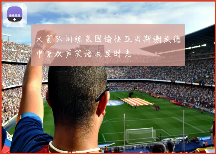 火箭队训练氛围愉快亚当斯谢泼德申京欢声笑语共度时光