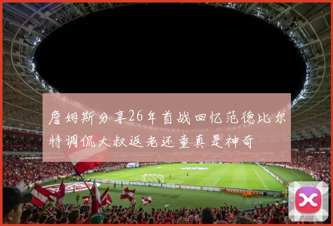 詹姆斯分享26年首战回忆范德比尔特调侃大叔返老还童真是神奇