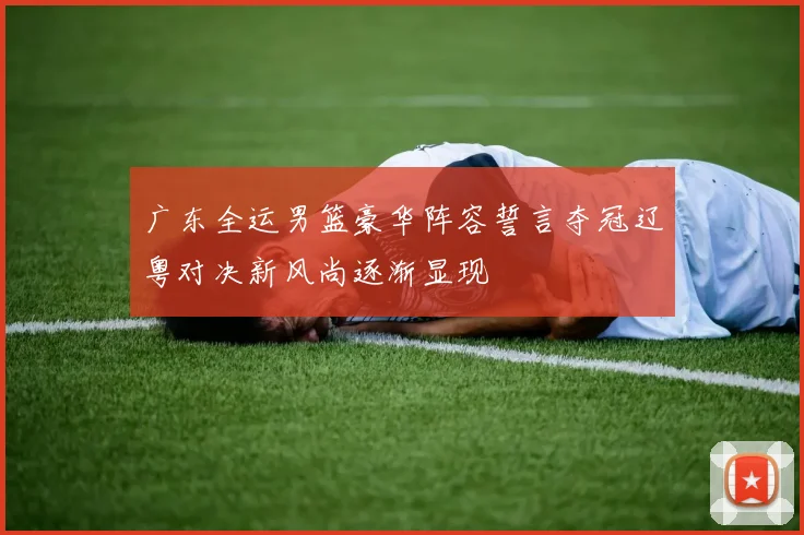 广东全运男篮豪华阵容誓言夺冠辽粤对决新风尚逐渐显现