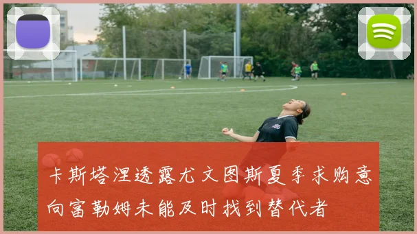卡斯塔涅透露尤文图斯夏季求购意向富勒姆未能及时找到替代者