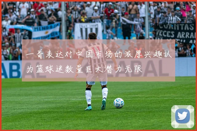 一哥表达对中国市场的浓厚兴趣认为篮球迷数量巨大潜力无限
