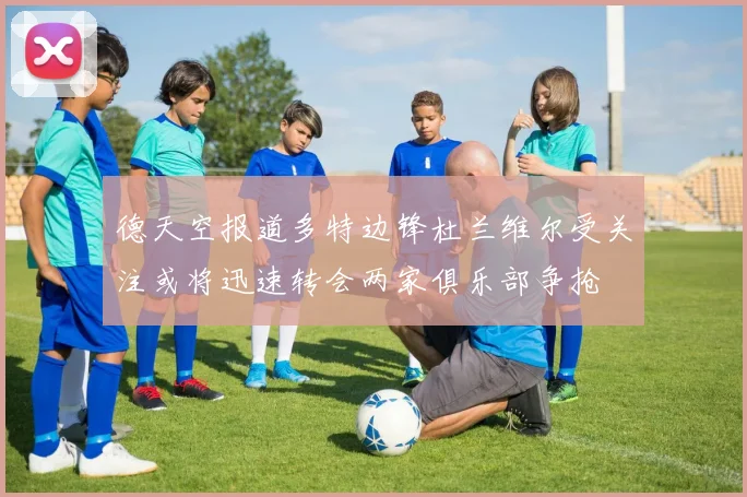 德天空报道多特边锋杜兰维尔受关注或将迅速转会两家俱乐部争抢