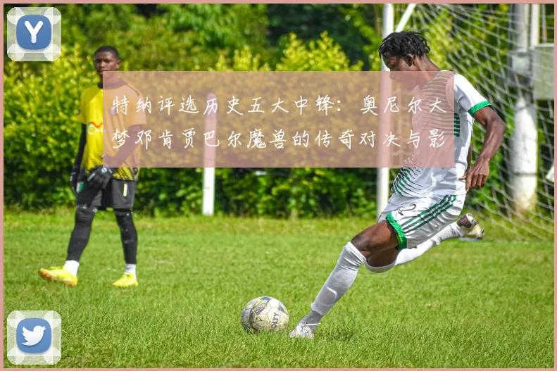 特纳评选历史五大中锋：奥尼尔大梦邓肯贾巴尔魔兽的传奇对决与影响
