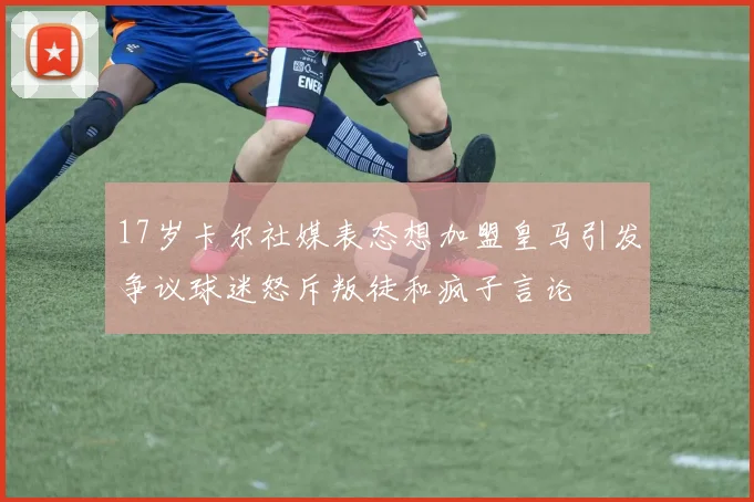 17岁卡尔社媒表态想加盟皇马引发争议球迷怒斥叛徒和疯子言论