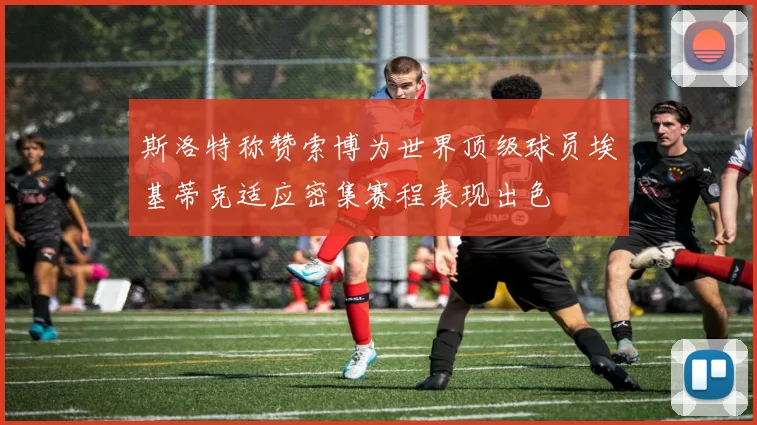 斯洛特称赞索博为世界顶级球员埃基蒂克适应密集赛程表现出色