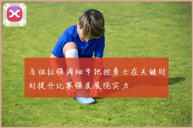 马祖拉强调细节把控勇士在关键时刻提升比赛强度展现实力