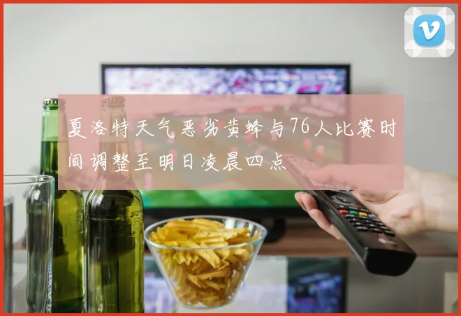 夏洛特天气恶劣黄蜂与76人比赛时间调整至明日凌晨四点