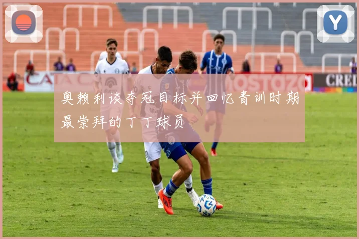 奥赖利谈夺冠目标并回忆青训时期最崇拜的丁丁球员
