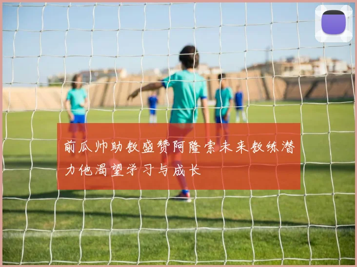前瓜帅助教盛赞阿隆索未来教练潜力他渴望学习与成长
