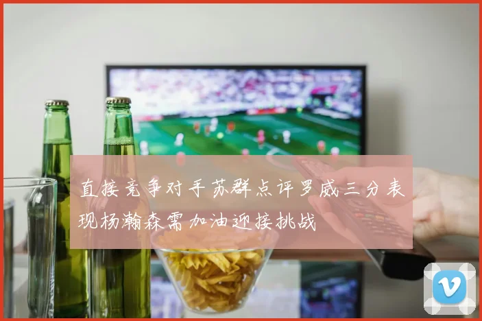 直接竞争对手苏群点评罗威三分表现杨瀚森需加油迎接挑战