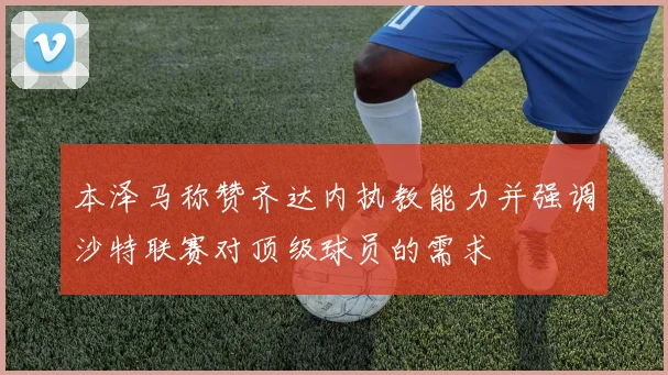 本泽马称赞齐达内执教能力并强调沙特联赛对顶级球员的需求